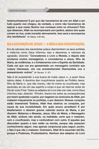 72
JESUS NO ALCORÃO
testemunhadores! E por que não haveríamos de crer em Allah e em
tudo quanto nos chegou, da verdade, e como não haveríamos de
aspirar a que nosso Senhor nos contasse entre os virtuosos? Pelo
que disseram, Allah os recompensará com jardins, abaixo dos quais
correm os rios, onde morarão eternamente. Isso será a recompensa
dos benfeitores” (Al Máida, 5:82-85).
AASCENÇÃODEJESUS ENÃOASUACRUCIFICAÇÃO:
Era da natureza dos sacerdotes judeus desmentirem os seus profetas
e matá-los como Deus informou isso e descreveu a natureza da
agressão, dizendo: “Concedemos o Livro a Moisés, e depois dele
enviamos muitos mensageiros, e concedemos a Jesus, filho de
Maria, as evidências, e o fortalecemos com o Espírito da Santidade.
Cada vez que vos era apresentado um mensageiro contrário aos
vossos interesses, vós vos ensoberbecíeis! Desmentíeis uns e
assassináveis outros!” (Al Bacara, 2: 87)
Não é de surpreender a sua busca de matar Jesus , a quem Deus
salvou deles. A doutrina dos muçulmanos quanto ao Profeta Jesus,
filho de Maria , que não morreu, não foi morto ou crucificado, mas
ascendeu ao céu em seu espírito e corpo e que vai retornar antes do
Dia do Juízo Final. Todos os adeptos do Livro irão crer nele, como Deus
informou isso, dizendo: “(Porém, fizemo-los sofrer as consequências)
por terem quebrado o pacto, por negarem os versículos de Allah, por
matarem iniquamente os profetas, e por dizerem: Nossos corações
estão insensíveis! Todavia, Allah lhes obstruiu os corações, por
causa de sua incredulidade. Em quão pouco acreditam! E por
blasfemarem e dizerem graves calúnias acerca de Maria, e por
dizerem: Matamos o Messias, Jesus, filho de Maria, o Mensageiro
de Allah, embora não sendo, na realidade, certo que o mataram,
nem o crucificaram, mas o confundiram com outro. E aqueles que
discordam quanto a isso estão na dúvida, porque não possuem
conhecimento algum, mas apenas conjecturas para seguir; porém,
o fato é que não o mataram. Outrossim, Allah fê-lo ascender até Ele,
porque é Poderoso, Prudentíssimo. Nenhum dos adeptos do Livro
 