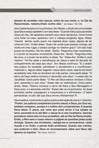 73
JESUS NO ALCORÃO
deixará de acreditar nele (Jesus), antes da sua morte, e, no Dia da
Ressurreição, testemunhará contra eles.” (An-Nissá: 155-159)
Isso é patente para os muçulmanos. Ibn Abbas, o douto da comunidade
(que Deus esteja satisfeito com ele) disse: “Quando Deus quis ascender
Jesus ao céu, ele apareceu perante seus doze discípulos. Como havia
uma fonte na casa, apareceu com a cabeça pingando água. Disse:
‘Haverá dentre vocês quem me rejeitará doze vezes, depois de ter
crido em mim.’ Então disse: ‘Quem de vocês quer parecer comigo, ser
morto em meu lugar, e estará comigo no mesmo grau?’ Um dos mais
jovens se levantou. Ele lhe disse: ‘Senta.’ Perguntou-lhes novamente,
e o jovem se levantou novamente. Disse-lhe: ‘Senta.’ Perguntou-lhes
de novo, e o jovem se levantou e disse: ‘Eu.’ Disse-lhe: ‘Então é você
mesmo.’ Foi-lhe dada a semelhança de Jesus e este foi elevado do
compartimento da casa aos céus”. Ibn Abbas continuou: “E a ordem
dos judeus foi recebida, prenderam o semelhante e o crucificaram,
matando-o. Alguns deles negaram Jesus doze vezes, depois de terem
acreditado nele. Eles se dividiram em três partes. Uma parte disse: “O
servo de Deus estava conosco e ascendeu aos céus”, e esses são os
Jacobitas. Outra parte disse: “O filho de Deus estava conosco e Deus
quis, ascendeu-o aos céus.” Esses são os nestorianos. Outra parte,
ainda, disse: “Estava conosco o servo de Deus e Seu Mensageiro e
Deus quis, e o ascendeu até Ele.” Esses são os muçulmanos. As duas
primeiras partes subjugaram a muçulmana e a eliminaram. O Islam
permaneceu oculto até que Deus enviou Mohammad .
Deusexplica,mostrandoacapturarealeaelevaçãodeJesus dizendo:
“Porém, (os judeus) conspiraram (contra Jesus); e Deus, por Sua vez,
também conspirou, porque é o melhor dos conspiradores. E quando
Deus disse: Ó Jesus, por certo que porei termo à tua estada na
terra; ascender-te-ei até Mim e salvar-te-ei dos incrédulos, fazendo
prevalecer sobre eles os teus prosélitos, até ao Dia da Ressurreição.
Então, a Mim será o vosso retorno e julgarei as questões pelas quais
divergis. Quanto aos incrédulos, castigá-los-ei severamente, neste
mundo e no Outro, e jamais terão protetores. Quanto aos crentes,
que praticam o bem, Deus os recompensará; sabei que Deus não
aprecia os injustos.” (Ál-‘Imran, 3:54-57)
 