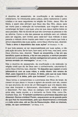 74
JESUS NO ALCORÃO
A doutrina de assassinato, de crucificação e de redenção no
cristianismo, foi introduzida pelos judeus, pelos nestorianos e pelos
cristãos e os seus seguidores na religião de Cristo, Jesus, filho de
Maria, e assim eles afirmam que Deus deu Seu filho, Jesus, para
ser morto para a redenção da humanidade, que ninguém deve se
constranger de fazer o que quer, uma vez que Jesus redime todos os
seus pecados. Não há dúvida de que isto corrompe as pessoas e não
as reforma. Como a vida das pessoas se endireita sem um método
para ser seguido, sem limites para vedá-los? Que método é esse
perante o método divino trazido pelo Islam e que mostra que toda a
alma é depositária das suas ações, como Deus informa isso, dizendo:
“Toda a alma é depositária das suas ações” (Al Muddacir, 74: 38)
E que toda pessoa vai ser responsabilizada por suas ações, e não
pela ação de outra. Se for bom, bom será, se for mau, mau será, como
Deus informou isso, dizendo: “Quem se encaminha, o faz em seu
benefício; quem se desvia, o faz em seu prejuízo, e nenhum pecador
arcará com a culpa alheia. Jamais castigamos (um povo), sem antes
termos enviado um mensageiro.” (Al Isrá, 17:15)
Mas a doutrina do assassinato, da crucificação e da redenção na
religião cristã que diz de Deus sem o conhecimento, caluniando-O,
como Deus informou isso, dizendo: “Ai daqueles que copiam o Livro
(alterando-o) com as suas mãos, e então dizem: Isto emana de
Allah, para negociá-lo a vil preço. Ai deles, pelo que as suas mãos
escreveram! E ai deles, pelo que lucraram!” (Al Bacara, 2:79)
Deus tomou o compromisso e a promessa dos filhos de Israel, de
crerem no que Jesus trouxe e agirem de acordo com ele, crerem
no que anunciou do envio de um Mensageiro que virá depois dele,
mas eles trocaram e distorceram, discordaram, então rejeitaram
e descreram. Por isso, Deus os castigou com hostilidade e ódio
entre eles, neste mundo, e o tormento na Outra Vida, como Ele,
Exaltado Seja, diz: “E também aceitamos a promessa daqueles que
disseram: Somos cristãos! Porém, esqueceram-se de grande parte
do que lhes foi recomendado, pelo que disseminamos a inimizade
e o ódio entre eles, até ao Dia da Ressurreição. Allah os inteirará,
então, do que cometeram.” (Al Máida, 5:14)
 