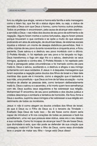 78
JESUS NO ALCORÃO
livro ou religião que elogia, venera e honra esta família e este mensageiro
como o Islam faz, que lhe dá o status digno dele, ou seja, o status de
servidão a Deus com que Deus o honrou, como honrou outros profetas.
Todos os profetas encontraram, pela causa de alcançar este objetivo -
a servidão a Deus – nas mãos dos doutos de seu povo de sofrimento e de
negação. Alguns foram mortos e outros torturados, alguns foram presos
porque trouxeram o que contraria e se opõe a muito do que estavam
praticando em atos de adoração, de doutrinas falsas, de sistemas sociais
injustos e inibiram um monte de desejos diabólicos pervertidos. Noé
sofreu injúrias de seu povo durante novecentos e cinquenta anos, e ficou
paciente. Dues salvou-o e destruiu seu povo incrédulo com o dilúvio.
O Profeta Abraão, foi rejeitado por seu povo e foi lançado no fogo.
Deus transformou o fogo em algo frio e o salvou, destruíndo os seus
inimigos, ajudando-o contra eles. O Profeta Moisés foi rejeitado pelo
Faraó e perseguido pelas circunstâncias e foi tramado contra ele para
matá-lo. Deus o salvou, auxiliando-o, e destruiu e afogou o seu inimigo
juntamente com seus soldados. E Jesus é daqueles mensageiros que
foram expostas a negação pelos doutos dos filhos de Israel e o falar dele
mentiras das quais ele é inocente, como a alegação que é bastardo e
sua mãe, uma prostituta – que Deus os livre de tal falsa acusação - numa
tentativa de afastar as pessoas dele, como tentaram deliberadamente
matá-lo. Deus o salvou e o ascendeu, e foi morto quem teve semelhança
com ele. Deus auxiliou seus seguidores e fez sobressair sua religião.
Mohammad encontrou de seu povo politeísta e dos doutos judeus e
cristãos descrença e zombaria e tentativa de homicídio. Ele ficou firme e
Deus o auxiliou, suprimiu seus inimigos e fez sobressair a sua religião em
detrimento de todos os incrédulos.
Jesus não é como alegam os doutos cristãos dos filhos de Israel,
de que é Deus ou o Filho de Deus ou é o terceiro da Trindade –
Exaltado Seja Deus de tudo isso – Se ele fosse como dizem seria
capaz de introduzir a fé nos corações de todas as pessoas e fazê-los
acreditariam, uma vez que possuia esse status, esse era o seu desejo
e sua vontade. Como foi incapaz de alcançar isso?! Se ele fosse Deus,
que divindade é esta, que não pode se defender de sua criação que
conseguiu matá-lo?! Se fosse o filho de Deus, como essa divindade
teve o prazer de matar seu filho – longe está Deus disso!
 