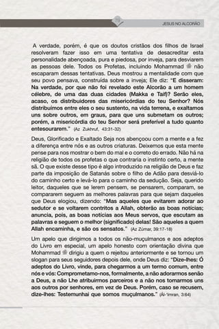 79
JESUS NO ALCORÃO
A verdade, porém, é que os doutos cristãos dos filhos de Israel
resolveram fazer isso em uma tentativa de desacreditar esta
personalidade abençoada, pura e piedosa, por inveja, para desviarem
as pessoas dele. Todos os Profetas, incluindo Mohammad não
escaparam dessas tentativas. Deus mostrou a mentalidade com que
seu povo pensava, construída sobre a inveja; Ele diz: “E disseram:
Na verdade, por que não foi revelado este Alcorão a um homem
célebre, de uma das duas cidades (Makka e Taif)? Serão eles,
acaso, os distribuidores das misericórdias do teu Senhor? Nós
distribuímos entre eles o seu sustento, na vida terrena, e exaltamos
uns sobre outros, em graus, para que uns submetam os outros;
porém, a misericórdia do teu Senhor será preferível a tudo quanto
entesourarem.” (Az Zukhruf, 43:31-32)
Deus, Glorificado e Exaltado Seja nos abençoou com a mente e a fez
a diferença entre nós e as outros criaturas. Deixemos que esta mente
pense para nos mostrar o bem do mal e o correto do errado. Não há na
religião de todos os profetas o que contraria o instinto certo, a mente
sã. O que existe desse tipo é algo introduzido na religião de Deus e faz
parte da imposição de Satanás sobre o filho de Adão para desviá-lo
do caminho certo e levá-lo para o caminho da sedução. Seja, querido
leitor, daqueles que se lerem pensem, se pensarem, comparam, se
compararem seguem as melhores palavras para que sejam daqueles
que Deus elogiou, dizendo: “Mas aqueles que evitarem adorar ao
sedutor e se voltarem contritos a Allah, obterão as boas notícias;
anuncia, pois, as boas notícias aos Meus servos, que escutam as
palavras e seguem o melhor (significado) delas! São aqueles a quem
Allah encaminha, e são os sensatos.” (Az Zúmar, 39:17-18)
Um apelo que dirigimos a todos os não-muçulmanos e aos adeptos
do Livro em especial, um apelo honesto com orientação divina que
Mohammad dirigiu a quem o rejeitou anteriormente e se tornou um
slogan para seus seguidores depois dele, onde Deus diz: “Dize-lhes: Ó
adeptos do Livro, vinde, para chegarmos a um termo comum, entre
nós e vós: Comprometamo-nos, formalmente, a não adorarmos senão
a Deus, a não Lhe atribuirmos parceiros e a não nos tomarmos uns
aos outros por senhores, em vez de Deus. Porém, caso se recusem,
dize-lhes: Testemunhai que somos muçulmanos.” (Ál-‘Imran, 3:64)
 