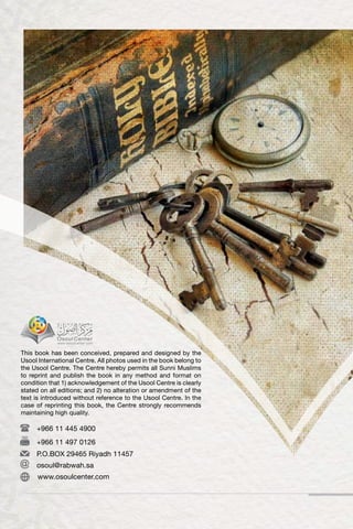This book has been conceived, prepared and designed by the
Usool International Centre. All photos used in the book belong to
the Usool Centre. The Centre hereby permits all Sunni Muslims
to reprint and publish the book in any method and format on
condition that 1) acknowledgement of the Usool Centre is clearly
stated on all editions; and 2) no alteration or amendment of the
text is introduced without reference to the Usool Centre. In the
case of reprinting this book, the Centre strongly recommends
maintaining high quality.
+966 11 445 4900
+966 11 497 0126
P.O.BOX 29465 Riyadh 11457
osoul@rabwah.sa
www.osoulcenter.com
 