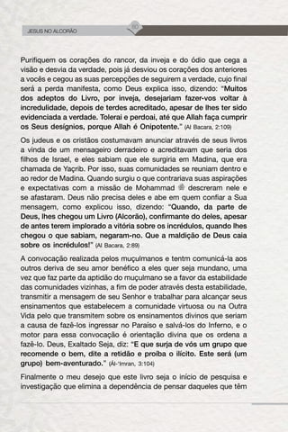 80
JESUS NO ALCORÃO
Purifiquem os corações do rancor, da inveja e do ódio que cega a
visão e desvia da verdade, pois já desviou os corações dos anteriores
a vocês e cegou as suas percepções de seguirem a verdade, cujo final
será a perda manifesta, como Deus explica isso, dizendo: “Muitos
dos adeptos do Livro, por inveja, desejariam fazer-vos voltar à
incredulidade, depois de terdes acreditado, apesar de lhes ter sido
evidenciada a verdade. Tolerai e perdoai, até que Allah faça cumprir
os Seus desígnios, porque Allah é Onipotente.” (Al Bacara, 2:109)
Os judeus e os cristãos costumavam anunciar através de seus livros
a vinda de um mensageiro derradeiro e acreditavam que seria dos
filhos de Israel, e eles sabiam que ele surgiria em Madina, que era
chamada de Yaçrib. Por isso, suas comunidades se reuniam dentro e
ao redor de Madina. Quando surgiu o que contrariava suas aspirações
e expectativas com a missão de Mohammad descreram nele e
se afastaram. Deus não precisa deles e abe em quem confiar a Sua
mensagem, como explicou isso, dizendo: “Quando, da parte de
Deus, lhes chegou um Livro (Alcorão), confirmante do deles, apesar
de antes terem implorado a vitória sobre os incrédulos, quando lhes
chegou o que sabiam, negaram-no. Que a maldição de Deus caia
sobre os incrédulos!” (Al Bacara, 2:89)
A convocação realizada pelos muçulmanos e tentm comunicá-la aos
outros deriva de seu amor benéfico a eles quer seja mundano, uma
vez que faz parte da aptidão do muçulmano se a favor da estabilidade
das comunidades vizinhas, a fim de poder através desta estabilidade,
transmitir a mensagem de seu Senhor e trabalhar para alcançar seus
ensinamentos que estabelecem a comunidade virtuosa ou na Outra
Vida pelo que transmitem sobre os ensinamentos divinos que seriam
a causa de fazê-los ingressar no Paraíso e salvá-los do Inferno, e o
motor para essa convocação é orientação divina que os ordena a
fazê-lo. Deus, Exaltado Seja, diz: “E que surja de vós um grupo que
recomende o bem, dite a retidão e proíba o ilícito. Este será (um
grupo) bem-aventurado.” (Ál-‘Imran, 3:104)
Finalmente o meu desejo que este livro seja o início de pesquisa e
investigação que elimina a dependência de pensar daqueles que têm
 