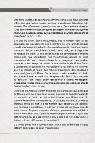 81
JESUS NO ALCORÃO
uma firme vontade de aprender o caminho certo, e os meus sinceros
votos para que todos possam acessar a verdadeira felicidade cujo
sede é a fé em Deus e no que ele enviou, como Deus informa, dizendo:
“Que são crentes e cujos corações sossegam com a recordação de
Allah. Não é, acaso, certo, que à recordação de Allah sossegam os
corações?” (Ar Ra’d, 13:28)
E o que eu creio, como muçulmano, que o homem não irá ser
agraciado por ela somente sob a sombra de uma grande religião
que dá a todos os seus direitos tanto em termos de relacionamentos
humanas, físicos e espirituais e tudo isso, creio, está disponível
na religião do Islam. O que encontramos de adversidade e miséria
psicológica nas sociedades não-muçulmanas, apesar de suas
conquistas de luxo, desenvolvimento e progresso que podem
preceder o seu tempo é devido à sua distância da fé em Deus,
a verdadeira fé baseada no monoteísmo e na crença no invisível,
que é o verdadeiro teste, que mostra a categoria das pessoas e
suas posições ante Deus. Certamente, o não acreditar em tudo
isso é uma fonte de miséria e de apreensão. Deus diz a verdade
ao declarar: “Em troca, quem desdenhar a Minha Mensagem,
levará uma mísera vida, e o faremos comparecer, cego, no Dia da
Ressurreição.” (Taha, 20:124)
Os textos do Alcorão vieram explícitos no significado que a religião
de Deus é uma só e que Deus enviou profetas complementando
um ao outro a partir de Noé e terminando com Mohammad ,
como o Profeta Mohammad disse: “A parábula entre eu e os outros
profetas antes de mim é o de homem que construiu um palácio,
que decorou e embelezou, a não ser o local de um tijolo num de
seus cantos. As pessoas que o visitavam passavam a admirá-lo e
diziam, seria bom que o palácio fosse completado com o tijolo que
está faltando. Eu sou esse tijolo, e sou o selo dos Profetas.” (Sahih Al
Bukhari, v. 3, pág. 1300, número do hadice 3342.)
E a nossa prece final é louvado seja Deus e que as bênçãos e a paz
estejam com todos os seus mensageiros.
 