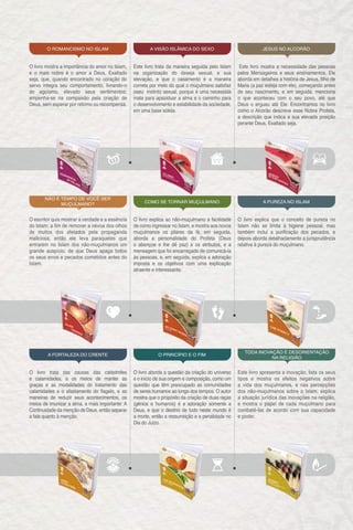 O livro mostra a importância do amor no Islam,
e o mais nobre é o amor a Deus, Exaltado
seja, que, quando encontrado no coração do
servo integra seu comportamento, livrando-o
do egoísmo, elevado seus sentimentos;
empenha-se na compaixão pela criação de
Deus, sem esperar por retorno ou recompensa.
O escritor quis mostrar a verdade e a essência
do Islam; a fim de remover a névoa dos olhos
de muitos dos afetados pela propaganda
maliciosa, então ele leva paraqueles que
entrarem no Islam dos não-muçulmanos um
grande auspício, de que Deus apaga todos
os seus erros e pecados cometidos antes do
Islam.
O livro trata das causas das catástrofes
e calamidades, e os meios de manter as
graças e as modalidades do tratamento das
calamidades e o afastamento do flagelo, e as
maneiras de reduzir seus acontecimentos, os
meios de imunizar a alma, a mais importante: A
Continuidade da menção de Deus, então separar
a fala quanto à menção.
Este livro trata da maneira seguida pelo Islam
na organização do deseja sexual, e sua
elevação, e que o casamento é a maneira
correta por meio do qual o muçulmano satisfaz
oseu instinto sexual, porque é uma necessida
inata para apaziduar a alma e o caminho para
o desenvolvimento e estabilidade da sociedade,
em uma base sólida.
O livro explica ao não-muçulmano a facilidade
de como ingressar no Islam, e mostra aos novos
muçulmanos os pilares da fé, em seguida,
aborda a personalidade do Profeta (Deus
o abençoe e lhe dê paz) e os atributos, e a
mensagem que foi encarregado de comunicá-la
às pessoas, e, em seguida, explica a adoração
imposta e os objetivos com uma explicação
atraente e interessante.
O livro aborda a questão da criação do universo
e o início de sua origem e composição, como um
questão que têm preocupado as comunidades
de seres humanos ao longo dos tempos. O autor
mostra que o propósito da criação de duas raças
(gênios e humanos) é a adoração somente a
Deus, e que o destino de tudo neste mundo é
a morte, então a ressurreição e a penalidade no
Dia do Juízo.
Este livro mostra a necessidade das pessoas
pelos Mensageiros e seus ensinamentos. Ele
aborda em detalhes a história de Jesus, filho de
Maria (a paz esteja com ele), começando antes
de seu nascimento, e em seguida, menciona
o que aconteceu com o seu povo, até que
Deus o ergueu até Ele. Encontramos no livro
como o Alcorão descreve esse Nobre Profeta,
a descrição que indica a sua elevada posição
perante Deus, Exaltado seja.
O livro explica que o conceito de pureza no
Islam não se limita à higiene pessoal, mas
também inclui a purificação dos pecados, e
depois aborda detalhadamente a jurisprudência
relativa à pureza do muçulmano.
Este livro apresenta a inovação, lista os seus
tipos e mostra os efeitos negativos sobre
a vida dos muçulmanos, e nas percepções
dos não-muçulmanos sobre o Islam; explica
a situação jurídica das inovações na religião,
e mostra o papel de cada muçulmano para
combatê-las de acordo com sua capacidade
e poder.
O ROMANCISMO NO ISLAM
NÃO É TEMPO DE VOCÊ SER
MUÇULMANO?
‫أ‬
A FORTALEZA DO CRENTE
A VISÃO ISLÂMICA DO SEXO
COMO SE TORNAR MUÇULMANO
O PRINCÍPIO E O FIM
JESUS NO ALCORÃO
A PUREZA NO ISLAM
TODA INOVAÇÃO É DESORIENTAÇÃO
NA RELIGIÃO
 