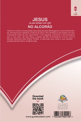 www.guidetoIslam.com
Downlad
the book
12
JESUS
(a paz esteja com ele)
NO ALCORÃO
Este livro mostra a necessidade das pessoas pelos Mensageiros e seus ensinamen-
tos. Ele aborda em detalhes a história de Jesus, ﬁlho de Maria (a paz esteja com ele),
começando antes de seu nascimento, e em seguida, menciona o que aconteceu
com o seu povo, até que Deus o ergueu até Ele. Encontramos no livro como o
Alcorão descreve esse Nobre Profeta, a descrição que indica a sua elevada
posição perante Deus, Exaltado seja.
 