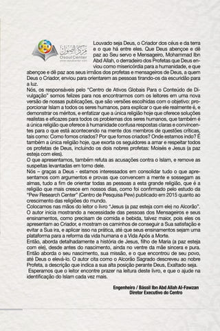 Louvado seja Deus, o Criador dos céus e da terra
e o que há entre eles. Que Deus abençoe e dê
paz ao Seu servo e Mensageiro, Mohammad Ibn
Abd Allah, o derradeiro dos Profetas que Deus en-
viou como misericórdia para a humanidade, e que
abençoe e dê paz aos seus irmãos dos profetas e mensageiros de Deus, a quem
Deus o Criador, enviou para orientarem as pessoas tirando-os da escuridão para
a luz.
Nós, os responsáveis pelo “Centro de Ativos Globais Para o Conteúdo de Di-
vulgação” somos felizes para nos encontrarmos com os leitores em uma nova
versão de nossas publicações, que são versões escolhidas com o objetivo: pro-
porcionar Islam a todos os seres humanos, para explicar o que ele realmente é, e
demonstrar os méritos, e enfatizar que a única religião hoje que oferece soluções
realistas e eficazes para todos os problemas dos seres humanos, que também é
a única religião que oferece à humanidade confusa respostas claras e convincen-
tes para o que está acontecendo na mente dos membros de questões críticas,
tais como: Como fomos criados? Por que fomos criados? Onde estamos indo? É
também a única religião hoje, que exorta os seguidores a amar e respeitar todos
os profetas de Deus, incluindo os dois nobres profetas: Moisés e Jesus (a paz
esteja com eles).
O que apresentamos, também refuta as acusações contra o Islam, e remove as
suspeitas levantadas em torno dele.
Nós – graças a Deus - estamos interessados em consolidar tudo o que apre-
sentamos com argumentos e provas que convencem a mente e sossegam as
almas, tudo a fim de orientar todas as pessoas a esta grande religião, que é a
religião que mais cresce em nossos dias, como foi confirmado pelo estudo da
“Pew Research Center” (Centro de Pesquisa Pew) publicado em 2015 quanto ao
crescimento das religiões do mundo.
Colocamos nas mãos do leitor o livro “Jesus (a paz esteja com ele) no Alcorão”.
O autor inicia mostrando a necessidade das pessoas dos Mensageiros e seus
ensinamentos, como precisam de comida e bebida, talvez maior, pois eles os
apresentam ao Criador, e mostram os caminhos de conseguir a Sua satisfação e
evitar a Sua ira, e aplicar isso na prática, até que seus ensinamentos sejam uma
plataforma para a reforma da vida humana e a Vida Após a Morte.
Então, aborda detalhadamente a história de Jesus, filho de Maria (a paz esteja
com ele), desde antes do nascimento, ainda no ventre da mãe sincera e pura.
Então aborda o seu nascimento, sua missão, e o que encontrou de seu povo,
até Deus o elevá-lo. O autor cita como o Alcorão Sagrado descreveu ao nobre
Profeta, a descrição que indica a sua alta posição perante Deus, Exaltado seja.
Esperamos que o leitor encontre prazer na leitura deste livro, e que o ajude na
identificação do Islam cada vez mais.
Engenheiro / Bássil Ibn Abd Allah Al-Fawzan
Diretor Executivo do Centro
 