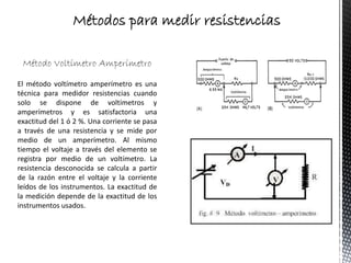 Método Voltímetro Amperímetro
El método voltímetro amperímetro es una
técnica para medidor resistencias cuando
solo se dispone de voltímetros y
amperímetros y es satisfactoria una
exactitud del 1 ó 2 %. Una corriente se pasa
a través de una resistencia y se mide por
medio de un amperímetro. Al mismo
tiempo el voltaje a través del elemento se
registra por medio de un voltímetro. La
resistencia desconocida se calcula a partir
de la razón entre el voltaje y la corriente
leídos de los instrumentos. La exactitud de
la medición depende de la exactitud de los
instrumentos usados.
Métodos para medir resistencias
 