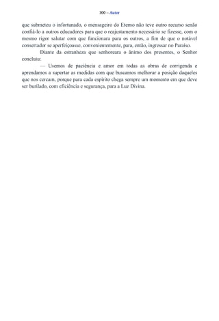 100 – Autor 
que submeteu o infortunado, o mensageiro do Eterno não teve outro recurso senão 
confiá­lo 
a outros educadores para que o reajustamento necessário se fizesse, com o 
mesmo rigor salutar com que funcionara para os outros, a fim de que o notável 
consertador se aperfeiçoasse, convenientemente, para, então, ingressar no Paraíso. 
Diante da estranheza que senhoreara o ânimo dos presentes, o Senhor 
concluiu: 
— Usemos de paciência e amor em todas as obras de corrigenda e 
aprendamos a suportar as medidas com que buscamos melhorar a posição daqueles 
que nos cercam, porque para cada espírito chega sempre um momento em que deve 
ser burilado, com eficiência e segurança, para a Luz Divina. 
 