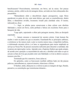 102 – Autor 
beneficiassem? Possivelmente, morreriam, em breve, até às raízes. Em poucas 
semanas, porém, cobrir­se­ão 
de ramagens fartas, servindo aos lares abençoados dos 
passarinhos. 
“Demandaram além e descobriram alguns pessegueiros, cujas flores 
guardavam as gotas do céu, com tanta beleza, que mais se assemelhavam, dentro 
delas, a diamantino orvalho, levemente irisado pela claridade solar. O mestre, 
indicando­as, 
disse: 
“— Aqui, as pétalas puras conservaram o dom celeste com absoluta 
fidelidade e, muito em breve, serão perfume e beleza em excelentes frutos para o 
banquete da vida. 
“Logo após, espraiando o olhar pela paisagem enorme, falou ao discípulo 
espantado: 
“— Jamais censures o manancial do socorro celeste. Cada homem lhe 
recebe o valor no plano em que se encontra. Guardando­lhe 
os princípios sublimes, 
o criminoso se faz menos cruel, o pior se mostra menos mau, o imperfeito melhora, 
o infortunado encontra alívio e os bons se engrandecem para maior amplitude no 
serviço ao Nosso Pai. Se possuis raciocínio suficiente para discernir a realidade, não 
te percas em reprovações vazias. Aprende com o Supremo Senhor que ajuda sempre, 
de acordo com a posição e a necessidade de cada um, e distribui com todos os que te 
cercam os bens do Céu que já podes reter com fidelidade e o Céu te abrirá o acesso a 
tesouros sem­fim...” 
Terminada que foi a narrativa, Jesus calou­se. 
Os apóstolos, como se houvessem recebido sublime lição em tão poucas 
palavras, entreolharam­se, 
expressivamente, silenciosos e felizes. 
O Senhor, então, abençoou­os 
e retirou­se 
para as margens do lago, fitando, 
pensativo, as constelações que tremeluziam distantes... 
 