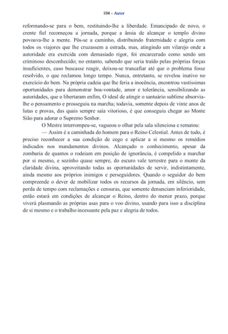 104 – Autor 
reformando­se 
para o bem, restituindo­lhe 
a liberdade. Emancipado de novo, o 
crente fiel recomeçou a jornada, porque a ânsia de alcançar o templo divino 
povoava­lhe 
a mente. Pôs­se 
a caminho, distribuindo fraternidade e alegria com 
todos os viajores que lhe cruzassem a estrada, mas, atingindo um vilarejo onde a 
autoridade era exercida com demasiado rigor, foi encarcerado como sendo um 
criminoso desconhecido; no entanto, sabendo que seria traído pelas próprias forças 
insuficientes, caso buscasse reagir, deixou­se 
trancafiar até que o problema fosse 
resolvido, o que reclamou longo tempo. Nunca, entretanto, se revelou inativo no 
exercício do bem. Na própria cadeia que lhe feria a inocência, encontrou vastíssimas 
oportunidades para demonstrar boa­vontade, 
amor e tolerância, sensibilizando as 
autoridades, que o libertaram enfim, O ideal de atingir o santuário sublime absorvia­lhe 
o pensamento e prosseguiu na marcha; todavia, somente depois de vinte anos de 
lutas e provas, das quais sempre saía vitorioso, é que conseguiu chegar ao Monte 
Sião para adorar o Supremo Senhor. 
O Mestre interrompeu­se, 
vagueou o olhar pela sala silenciosa e rematou: 
— Assim é a caminhada do homem para o Reino Celestial. Antes de tudo, é 
preciso reconhecer a sua condição de cego e aplicar a si mesmo os remédios 
indicados nos mandamentos divinos. Alcançado o conhecimento, apesar da 
zombaria de quantos o rodeiam em posição de ignorância, é compelido a marchar 
por si mesmo, e sozinho quase sempre, do escuro vale terrestre para o monte da 
claridade divina, aproveitando todas as oportunidades de servir, indistintamente, 
ainda mesmo aos próprios inimigos e perseguidores. Quando o seguidor do bem 
compreende o dever de mobilizar todos os recursos da jornada, em silêncio, sem 
perda de tempo com reclamações e censuras, que somente denunciam inferioridade, 
então estará em condições de alcançar o Reino, dentro do menor prazo, porque 
viverá plasmando as próprias asas para o voo divino, usando para isso a disciplina 
de si mesmo e o trabalho incessante pela paz e alegria de todos. 
 
