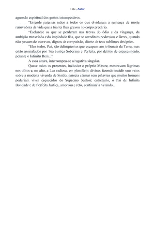 106 – Autor 
agressão espiritual dos gestos intempestivos. 
“Estende paternas mãos a todos os que olvidaram a sentença de morte 
renovadora da vida que a tua lei lhes gravou no corpo precário. 
“Esclarece os que se perderam nas trevas do ódio e da vingança, da 
ambição transviada e da impiedade fria, que se acreditam poderosos e livres, quando 
não passam de escravos, dignos de compaixão, diante de teus sublimes desígnios. 
“Eles todos, Pai, são delinquentes que escapam aos tribunais da Terra, mas 
estão assinalados por Tua Justiça Soberana e Perfeita, por delitos de esquecimento, 
perante o Infinito Bem...” 
A essa altura, interrompeu­se 
a rogativa singular. 
Quase todos os presentes, inclusive o próprio Mestre, mostravam lágrimas 
nos olhos e, no alto, a Lua radiosa, em plenilúnio divino, fazendo incidir seus raios 
sobre a modesta vivenda de Simão, parecia clamar sem palavras que muitos homens 
poderiam viver esquecidos do Supremo Senhor; entretanto, o Pai de Infinita 
Bondade e de Perfeita Justiça, amoroso e reto, continuaria velando... 
 