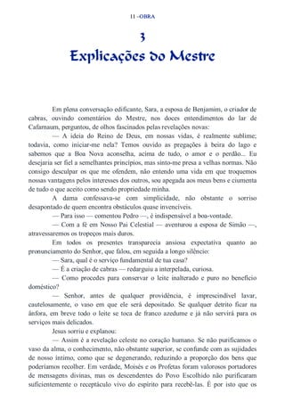 11 –OBRA 
3 
Explicações do Mestre 
Em plena conversação edificante, Sara, a esposa de Benjamim, o criador de 
cabras, ouvindo comentários do Mestre, nos doces entendimentos do lar de 
Cafarnaum, perguntou, de olhos fascinados pelas revelações novas: 
— A ideia do Reino de Deus, em nossas vidas, é realmente sublime; 
todavia, como iniciar­me 
nela? Temos ouvido as pregações à beira do lago e 
sabemos que a Boa Nova aconselha, acima de tudo, o amor e o perdão... Eu 
desejaria ser fiel a semelhantes princípios, mas sinto­me 
presa a velhas normas. Não 
consigo desculpar os que me ofendem, não entendo uma vida em que troquemos 
nossas vantagens pelos interesses dos outros, sou apegada aos meus bens e ciumenta 
de tudo o que aceito como sendo propriedade minha. 
A dama confessava­se 
com simplicidade, não obstante o sorriso 
desapontado de quem encontra obstáculos quase invencíveis. 
— Para isso — comentou Pedro —, é indispensável a boa­vontade. 
— Com a fé em Nosso Pai Celestial — aventurou a esposa de Simão —, 
atravessaremos os tropeços mais duros. 
Em todos os presentes transparecia ansiosa expectativa quanto ao 
pronunciamento do Senhor, que falou, em seguida a longo silêncio: 
— Sara, qual é o serviço fundamental de tua casa? 
— É a criação de cabras — redarguiu a interpelada, curiosa. 
— Como procedes para conservar o leite inalterado e puro no benefício 
doméstico? 
— Senhor, antes de qualquer providência, é imprescindível lavar, 
cautelosamente, o vaso em que ele será depositado. Se qualquer detrito ficar na 
ânfora, em breve todo o leite se toca de franco azedume e já não servirá para os 
serviços mais delicados. 
Jesus sorriu e explanou: 
— Assim é a revelação celeste no coração humano. Se não purificamos o 
vaso da alma, o conhecimento, não obstante superior, se confunde com as sujidades 
de nosso íntimo, como que se degenerando, reduzindo a proporção dos bens que 
poderíamos recolher. Em verdade, Moisés e os Profetas foram valorosos portadores 
de mensagens divinas, mas os descendentes do Povo Escolhido não purificaram 
suficientemente o receptáculo vivo do espírito para recebê­las. 
É por isto que os 
 