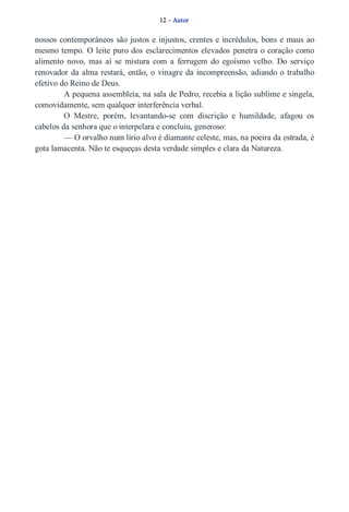 12 – Autor 
nossos contemporâneos são justos e injustos, crentes e incrédulos, bons e maus ao 
mesmo tempo. O leite puro dos esclarecimentos elevados penetra o coração como 
alimento novo, mas aí se mistura com a ferrugem do egoísmo velho. Do serviço 
renovador da alma restará, então, o vinagre da incompreensão, adiando o trabalho 
efetivo do Reino de Deus. 
A pequena assembleia, na sala de Pedro, recebia a lição sublime e singela, 
comovidamente, sem qualquer interferência verbal. 
O Mestre, porém, levantando­se 
com discrição e humildade, afagou os 
cabelos da senhora que o interpelara e concluiu, generoso: 
— O orvalho num lírio alvo é diamante celeste, mas, na poeira da estrada, é 
gota lamacenta. Não te esqueças desta verdade simples e clara da Natureza. 
 