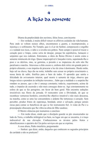 13 –OBRA 
4 
A lição da semente 
Diante da perplexidade dos ouvintes, falou Jesus, convincente: 
— Em verdade, é muito difícil vencer os aflitivos cuidados da vida humana. 
Para onde se voltem nossos olhos, encontramos a guerra, a incompreensão, a 
injustiça e o sofrimento. No Templo, que é o Lar do Senhor, comparecem o orgulho 
e a vaidade nos ricos, o ódio e a revolta nos pobres. Nem sempre é possível trazer o 
coração puro e limpo, como seria de desejar, porque há espinheiros, lamaçais e 
serpentes que nos rodeiam. Entretanto, a ideia do Reino Divino é assim como a 
semente minúscula do trigo. Quase imperceptível é lançada à terra, suportando­lhe 
o 
peso e os detritos, mas, se germina, a pressão e as impurezas do solo não lhe 
paralisam a marcha. Atravessa o chão escuro e, embora dele retire em grande parte o 
próprio alimento, o seu impulso de procurar a luz de cima é dominante. Desde então, 
haja sol ou chuva, faça dia ou noite, trabalha sem cessar no próprio crescimento e, 
nessa ânsia de subir, frutifica para o bem de todos. O aprendiz que sentiu a 
felicidade do avivamento interior, qual ocorre à semente de trigo, observa que 
longas raízes o prendem às inibições terrestres... Sabe que a maldade e a suspeita lhe 
rondam os passos, que a dor é ameaça constante; todavia, experimenta, acima de 
tudo, o impulso de ascensão e não mais consegue deter­se. 
Age constantemente na 
esfera de que se fez peregrino, em favor do bem geral. Não encontra seduções 
irresistíveis nas flores da jornada. O reencontro com a Divindade, de que se 
reconhece venturoso herdeiro, constitui­lhe 
objetivo imutável e não mais descansa, 
na marcha, como se uma luz consumidora e ardente lhe torturasse o coração. Sem 
perceber, produz frutos de esperança, bondade, amor e salvação, porque jamais 
recua para contar os benefícios de que se fez instrumento fiel. A visão do Pai é a 
preocupação obsecante que lhe vibra na alma de filho saudoso. 
O Mestre silenciou por momentos e concluiu: 
— Em razão disso, ainda que o discípulo guarde os pés encarcerados no 
lodo da Terra, o trabalho infatigável no bem, no lugar em que se encontra, é o traço 
indiscutível de sua elevação. Conheceremos as árvores pelos frutos e 
identificaremos o operário do Céu pelos serviços em que se exprime. 
A essa altura, Pedro interferiu, perguntando: 
— Senhor: que dizer, então, daqueles que conhecem os sagrados princípios 
da caridade e não os praticam? 
 