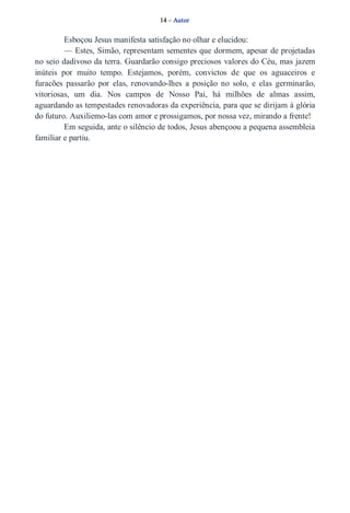 14 – Autor 
Esboçou Jesus manifesta satisfação no olhar e elucidou: 
— Estes, Simão, representam sementes que dormem, apesar de projetadas 
no seio dadivoso da terra. Guardarão consigo preciosos valores do Céu, mas jazem 
inúteis por muito tempo. Estejamos, porém, convictos de que os aguaceiros e 
furacões passarão por elas, renovando­lhes 
a posição no solo, e elas germinarão, 
vitoriosas, um dia. Nos campos de Nosso Pai, há milhões de almas assim, 
aguardando as tempestades renovadoras da experiência, para que se dirijam à glória 
do futuro. Auxiliemo­las 
com amor e prossigamos, por nossa vez, mirando a frente! 
Em seguida, ante o silêncio de todos, Jesus abençoou a pequena assembleia 
familiar e partiu. 
 