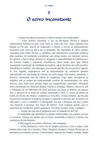 15 –OBRA 
5 
O servo inconstante 
À frente do todos os presentes, o Mestre narrou com simplicidade: 
— Certo homem encontrou a luz da Revelação Divina e desejou 
ardentemente habilitar­se 
para viver entre os Anjos do Céu. Tanto suplicou essa 
bênção ao Pai que, através da inspiração, o Senhor o enviou ao aprimoramento 
necessário com vistas ao fim a que se propunha. Por intermédio de vários amigos, 
orientados pelo Poder Divino, o candidato, que demonstrava acentuada tendência 
pela escultura, foi conduzido a colaborar com antigo mestre, em mármore valioso. 
No entanto, a breve tempo, demitiu­se, 
alegando a impossibilidade de submeter­se 
a 
um homem ríspido e intratável; transferiu­se, 
desse modo, para uma oficina 
consagrada à confecção de utilidades de madeira, sob as diretrizes de velho escultor. 
Abandonou­o 
também, sem delongas, asseverando que lhe não era possível suportá­lo. 
Em seguida, empregou­se 
sob as determinações de conhecido operário 
especializado em construção de colunas em estilo grego. Não tardou, entretanto, a 
deixá­lo, 
declarando não lhe tolerar as exigências. Logo após, entregou­se 
ao 
trabalho, sob as ordens de experimentado escultor de ornamentações em arcos 
festivos, mas, finda uma semana, fugiu aos compromissos assumidos, afirmando 
haver encontrado um chefe por demais violento e irritadiço. Depois, colocou­se 
sob 
a orientação de um fabricante de arcas preciosas, de quem se afastou, em poucos 
dias, a pretexto de se tratar de criatura desalmada e cruel. E, assim, de tarefa em 
tarefa, de oficina em oficina, o aspirante ao Céu dizia, invariavelmente, que lhe não 
era possível incorporar as próprias energias à experiência terrestre, por encontrar, em 
toda parte, o erro, a maldade e a perseguição nos que o dirigiam, até que a morte 
veio buscá­lo 
à presença dos Anjos do Senhor. Com surpresa, porém, não os 
encontrou tão sorridentes quanto aguardava. Um deles avançou, triste, e indagou: 
— Amigo, por que não te preparaste ante os imperativos do Céu? 
O interpelado que identificava a própria inferioridade, nas sombras em que 
se envolvia, clamou em pranto que só havia encontrado exigência e dureza nos 
condutores da luta humana. 
O Mensageiro, no entanto, observou, com amargura: 
— O Pai chamou­te 
a servir em teu próprio proveito e, não, a julgar. Cada 
homem dará conta de si mesmo a Deus. Ninguém escapará à Justiça Divina que se 
pronuncia no momento preciso. Como pudeste esquecer tão simples verdade, dentro 
 