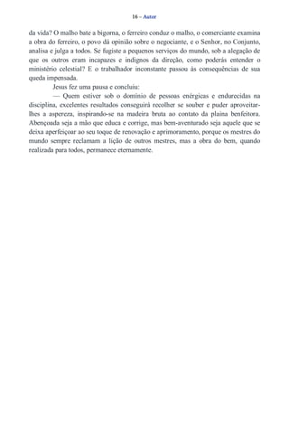 16 – Autor 
da vida? O malho bate a bigorna, o ferreiro conduz o malho, o comerciante examina 
a obra do ferreiro, o povo dá opinião sobre o negociante, e o Senhor, no Conjunto, 
analisa e julga a todos. Se fugiste a pequenos serviços do mundo, sob a alegação de 
que os outros eram incapazes e indignos da direção, como poderás entender o 
ministério celestial? E o trabalhador inconstante passou às consequências de sua 
queda impensada. 
Jesus fez uma pausa e concluiu: 
— Quem estiver sob o domínio de pessoas enérgicas e endurecidas na 
disciplina, excelentes resultados conseguirá recolher se souber e puder aproveitar­lhes 
a aspereza, inspirando­se 
na madeira bruta ao contato da plaina benfeitora. 
Abençoada seja a mão que educa e corrige, mas bem­aventurado 
seja aquele que se 
deixa aperfeiçoar ao seu toque de renovação e aprimoramento, porque os mestres do 
mundo sempre reclamam a lição de outros mestres, mas a obra do bem, quando 
realizada para todos, permanece eternamente. 
 