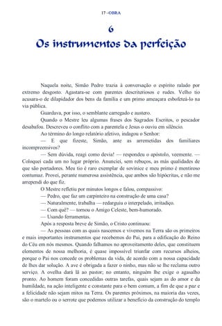 17 –OBRA 
6 
Os instrumentos da perfeição 
Naquela noite, Simão Pedro trazia à conversação o espírito ralado por 
extremo desgosto. Agastara­se 
com parentes descriteriosos e rudes. Velho tio 
acusara­o 
de dilapidador dos bens da família e um primo ameaçara esbofeteá­lo 
na 
via pública. 
Guardava, por isso, o semblante carregado e austero. 
Quando o Mestre leu algumas frases dos Sagrados Escritos, o pescador 
desabafou. Descreveu o conflito com a parentela e Jesus o ouviu em silêncio. 
Ao término do longo relatório afetivo, indagou o Senhor: 
— E que fizeste, Simão, ante as arremetidas dos familiares 
incompreensivos? 
— Sem dúvida, reagi como devia! — respondeu o apóstolo, veemente. — 
Coloquei cada um no lugar próprio. Anunciei, sem rebuços, as más qualidades de 
que são portadores. Meu tio é raro exemplar de sovinice e meu primo é mentiroso 
contumaz. Provei, perante numerosa assistência, que ambos são hipócritas, e não me 
arrependi do que fiz. 
O Mestre refletiu por minutos longos e falou, compassivo: 
— Pedro, que faz um carpinteiro na construção de uma casa? 
— Naturalmente, trabalha — redarguiu o interpelado, irritadiço. 
— Com quê? — tornou o Amigo Celeste, bem­humorado. 
— Usando ferramentas. 
Após a resposta breve de Simão, o Cristo continuou: 
— As pessoas com as quais nascemos e vivemos na Terra são os primeiros 
e mais importantes instrumentos que recebemos do Pai, para a edificação do Reino 
do Céu em nós mesmos. Quando falhamos no aproveitamento deles, que constituem 
elementos de nossa melhoria, é quase impossível triunfar com recursos alheios, 
porque o Pai nos concede os problemas da vida, de acordo com a nossa capacidade 
de lhes dar solução. A ave é obrigada a fazer o ninho, mas não se lhe reclama outro 
serviço. A ovelha dará lã ao pastor; no entanto, ninguém lhe exige o agasalho 
pronto. Ao homem foram concedidas outras tarefas, quais sejam as do amor e da 
humildade, na ação inteligente e constante para o bem comum, a fim de que a paz e 
a felicidade não sejam mitos na Terra. Os parentes próximos, na maioria das vezes, 
são o martelo ou o serrote que podemos utilizar a benefício da construção do templo 
 