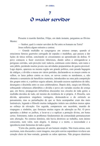 19 –OBRA 
7 
O maior servidor 
Presente à reunião familiar, Filipe, em dado instante, perguntou ao Divino 
Mestre: 
— Senhor, qual é o maior servidor do Pai entre os homens na Terra? 
Jesus refletiu alguns minutos e contou: 
— Grande multidão se congregava em extenso campo, quando aí 
estacionou famoso guerreiro carregado de espadas e medalhas, que passou a dar 
lições de tática militar, concitando os circunstantes ao aprendizado da defesa. O 
povo começou a fazer exercícios laboriosos, dando saltos e entregando­se 
a 
perigosas corridas, sem proveito real; todavia, continuou como dantes, sem rumo e 
sem júbilo, perdendo muitos jovens nas atividades preparatórias de guerra provável. 
Logo depois, apareceu na mesma região um grande político, com pesada bagagem 
de códigos, e dividiu a massa em vários partidos, declarando­se 
os moços contra os 
velhos, os lares pobres contra os ricos, os servos contra os mordomos, e, não 
obstante a sementeira de benefícios materiais, introduzidos na zona pela competição 
dos grupos entre si, o político seguiu adiante, deixando escuros espinheiros de ódio, 
desengano e discórdia entre os seus colaboradores. Depois dele, surgiu um filósofo, 
sobraçando volumosos alfarrábios e dividiu o povo em variadas escolas de crença 
que, em breve, propagavam infrutíferas discussões nos círculos de toda gente; a 
multidão duvidou de tudo, até mesmo da existência de si própria. A filosofia, sem 
dúvida, apresentava singulares vantagens, destacando­se 
a do estímulo ao 
pensamento, mas as perturbações de que se fazia acompanhar eram das mais 
lastimáveis, legando o filósofo muitas indagações inúteis aos cérebros menos aptos 
ao esforço de elevação. Em seguida, compareceu um sacerdote, munido de 
roupagens e símbolos, que forneceu muitas regras de adoração ao Pai. O povo 
aprendeu a dobrar os joelhos, a lavar­se 
e a suplicar a proteção divina, em horas 
certas. Entretanto, todos os problemas fundamentais da comunidade permaneceram 
sem alteração. No extenso domínio, não havia diretrizes ao trabalho, nem ânimo 
consciente, nem valor, nem alegria. A doença e a morte, a necessidade e a 
ignorância eram fantasmas de toda a gente. 
“Certo dia, porém, apareceu ali um homem simples. Não trazia armas, nem 
escrituras, nem discussões e nem imagens, mas pelo sorriso espontâneo revelava um 
coração cheio de boa­vontade, 
guiando as mãos operosas. Não pregava doutrinas 
 