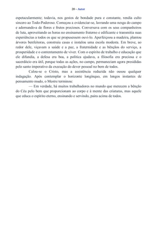 20 – Autor 
espetacularmente; todavia, nos gestos de bondade pura e constante, rendia culto 
sincero ao Todo­Poderoso. 
Começou a evidenciar­se, 
lavrando uma nesga do campo 
e adornando­a 
de flores e frutos preciosos. Conversava com os seus companheiros 
de luta, aproveitando as horas no ensinamento fraterno e edificante e transmitia suas 
experiências a todos os que se propusessem ouvi­lo. 
Aperfeiçoou a madeira, plantou 
árvores benfeitoras, construiu casas e instalou uma escola modesta. Em breve, ao 
redor dele, viçavam a saúde e a paz, a fraternidade e as bênçãos do serviço, a 
prosperidade e o contentamento de viver. Com o espírito de trabalho e educação que 
ele difundia, a defesa era boa, a política ajudava, a filosofia era preciosa e o 
sacerdócio era útil, porque todas as ações, no campo, permaneciam agora presididas 
pelo santo imperativo da execução do dever pessoal no bem de todos. 
Calou­se 
o Cristo, mas a assistência reduzida não ousou qualquer 
indagação. Após contemplar o horizonte longínquo, em longos instantes de 
pensamento mudo, o Mestre terminou: 
— Em verdade, há muitos trabalhadores no mundo que merecem a bênção 
do Céu pelo bem que proporcionam ao corpo e à mente das criaturas, mas aquele 
que educa o espírito eterno, ensinando e servindo, paira acima de todos. 
 