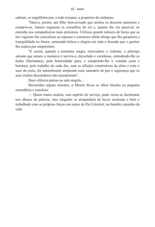 22 – Autor 
cabiam, se engalfinhavam, a todo instante, a propósito de ninharias. 
“Houve, porém, um filho bem­avisado 
que anotou os decretos paternais e 
cumpriu­os. 
Jamais esqueceu os conselhos do rei e, quanto lhe era possível, os 
estendia aos companheiros mais próximos. Utilizou grande número de horas que as 
leis vigentes lhe concediam ao repouso e construiu sólido abrigo que lhe garantiria a 
tranquilidade no futuro, semeando beleza e alegria em toda a fazenda que o genitor 
lhe cedera por empréstimo. 
“E assim, quando a tormenta surgiu, renovadora e violenta, o príncipe 
sensato que amara o monarca e servira­o, 
desvelado e carinhoso, estendendo­lhe 
as 
lições libertadoras, pela fraternidade pura, e cumprindo­lhe 
a vontade justa e 
bondosa, pelo trabalho de cada dia, com as aflições construtivas da alma e com o 
suor do rosto, foi naturalmente amparado num santuário de paz e segurança que os 
seus irmãos discutidores não encontraram”. 
Doce silêncio pairou na sala singela... 
Decorridos alguns minutos, o Mestre fixou os olhos lúcidos na pequena 
assembleia e concluiu: 
— Quem muito analisa, sem espírito de serviço, pode viciar­se 
facilmente 
nos abusos da palavra, mas ninguém se arrependerá de haver ensinado o bem e 
trabalhado com as próprias forças em nome do Pai Celestial, no bendito caminho da 
vida. 
 