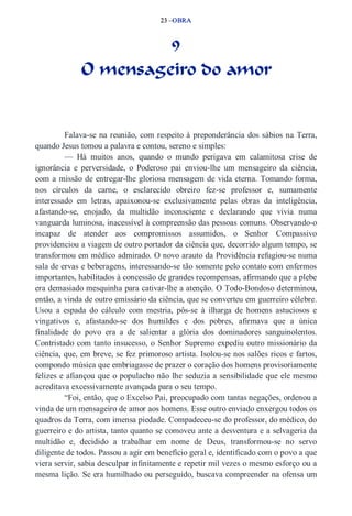 23 –OBRA 
9 
O mensageiro do amor 
Falava­se 
na reunião, com respeito à preponderância dos sábios na Terra, 
quando Jesus tomou a palavra e contou, sereno e simples: 
— Há muitos anos, quando o mundo perigava em calamitosa crise de 
ignorância e perversidade, o Poderoso pai enviou­lhe 
um mensageiro da ciência, 
com a missão de entregar­lhe 
gloriosa mensagem de vida eterna. Tomando forma, 
nos círculos da carne, o esclarecido obreiro fez­se 
professor e, sumamente 
interessado em letras, apaixonou­se 
exclusivamente pelas obras da inteligência, 
afastando­se, 
enojado, da multidão inconsciente e declarando que vivia numa 
vanguarda luminosa, inacessível à compreensão das pessoas comuns. Observando­o 
incapaz de atender aos compromissos assumidos, o Senhor Compassivo 
providenciou a viagem de outro portador da ciência que, decorrido algum tempo, se 
transformou em médico admirado. O novo arauto da Providência refugiou­se 
numa 
sala de ervas e beberagens, interessando­se 
tão somente pelo contato com enfermos 
importantes, habilitados à concessão de grandes recompensas, afirmando que a plebe 
era demasiado mesquinha para cativar­lhe 
a atenção. O Todo­Bondoso 
determinou, 
então, a vinda de outro emissário da ciência, que se converteu em guerreiro célebre. 
Usou a espada do cálculo com mestria, pôs­se 
à ilharga de homens astuciosos e 
vingativos e, afastando­se 
dos humildes e dos pobres, afirmava que a única 
finalidade do povo era a de salientar a glória dos dominadores sanguinolentos. 
Contristado com tanto insucesso, o Senhor Supremo expediu outro missionário da 
ciência, que, em breve, se fez primoroso artista. Isolou­se 
nos salões ricos e fartos, 
compondo música que embriagasse de prazer o coração dos homens provisoriamente 
felizes e afiançou que o populacho não lhe seduzia a sensibilidade que ele mesmo 
acreditava excessivamente avançada para o seu tempo. 
“Foi, então, que o Excelso Pai, preocupado com tantas negações, ordenou a 
vinda de um mensageiro de amor aos homens. Esse outro enviado enxergou todos os 
quadros da Terra, com imensa piedade. Compadeceu­se 
do professor, do médico, do 
guerreiro e do artista, tanto quanto se comoveu ante a desventura e a selvageria da 
multidão e, decidido a trabalhar em nome de Deus, transformou­se 
no servo 
diligente de todos. Passou a agir em benefício geral e, identificado com o povo a que 
viera servir, sabia desculpar infinitamente e repetir mil vezes o mesmo esforço ou a 
mesma lição. Se era humilhado ou perseguido, buscava compreender na ofensa um 
 