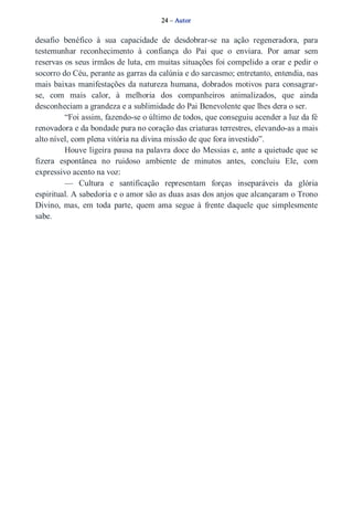24 – Autor 
desafio benéfico à sua capacidade de desdobrar­se 
na ação regeneradora, para 
testemunhar reconhecimento à confiança do Pai que o enviara. Por amar sem 
reservas os seus irmãos de luta, em muitas situações foi compelido a orar e pedir o 
socorro do Céu, perante as garras da calúnia e do sarcasmo; entretanto, entendia, nas 
mais baixas manifestações da natureza humana, dobrados motivos para consagrar­se, 
com mais calor, à melhoria dos companheiros animalizados, que ainda 
desconheciam a grandeza e a sublimidade do Pai Benevolente que lhes dera o ser. 
“Foi assim, fazendo­se 
o último de todos, que conseguiu acender a luz da fé 
renovadora e da bondade pura no coração das criaturas terrestres, elevando­as 
a mais 
alto nível, com plena vitória na divina missão de que fora investido”. 
Houve ligeira pausa na palavra doce do Messias e, ante a quietude que se 
fizera espontânea no ruidoso ambiente de minutos antes, concluiu Ele, com 
expressivo acento na voz: 
— Cultura e santificação representam forças inseparáveis da glória 
espiritual. A sabedoria e o amor são as duas asas dos anjos que alcançaram o Trono 
Divino, mas, em toda parte, quem ama segue à frente daquele que simplesmente 
sabe. 
 