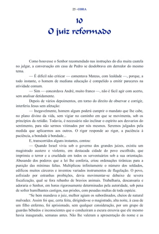 25 –OBRA 
10 
O juiz reformado 
Como houvesse o Senhor recomendado nas instruções do dia muita cautela 
no julgar, a conversação em casa de Pedro se desdobrava em derredor do mesmo 
tema. 
— É difícil não criticar — comentava Mateus, com lealdade —, porque, a 
todo instante, o homem de mediana educação é compelido a emitir pareceres na 
atividade comum. 
— Sim — concordava André, muito franco —, não é fácil agir com acerto, 
sem analisar detidamente. 
Depois de vários depoimentos, em torno do direito de observar e corrigir, 
interferiu Jesus sem afetação: 
— Inegavelmente, homem algum poderá cumprir o mandato que lhe cabe, 
no plano divino da vida, sem vigiar no caminho em que se movimenta, sob os 
princípios da retidão. Todavia, é necessário não inclinar o espírito aos desvarios do 
sentimento, para não sermos vitimados por nós mesmos. Seremos julgados pela 
medida que aplicarmos aos outros. O rigor responde ao rigor, a paciência à 
paciência, a bondade à bondade... 
E, transcorridos alguns instantes, contou: 
— Quando Israel vivia sob o governo dos grandes juízes, existiu um 
magistrado austero e violento, em destacada cidade do povo escolhido, que 
imprimiu o terror e a crueldade em todos os serventuários sob a sua orientação. 
Abusando dos poderes que a lei lhe conferia, criou ordenações tirânicas para a 
punição das mínimas faltas. Multiplicou infinitamente o número dos soldados, 
edificou muitos cárceres e inventou variados instrumentos de flagelação. O povo, 
asfixiado por estranhas proibições, devia movimentar­se 
debaixo de severa 
fiscalização, qual se fora rebanho de bravios animais. Trabalharia, descansaria e 
adoraria o Senhor, em horas rigorosamente determinadas pela autoridade, sob pena 
de sofrer humilhantes castigos, nas prisões, com pesadas multas de toda espécie. 
“Se bem mandava o juiz, melhor agiam os subordinados, cheios de natural 
malvadez. Assim foi que, certa feita, dirigindo­se 
o magistrado, alta noite, à casa de 
um filho enfermo, foi aprisionado, sem qualquer consideração, por um grupo de 
guardas bêbedos e inconscientes que o conduziram a escura enxovia que ele mesmo 
havia inaugurado, semanas antes. Não lhe valeram a apresentação do nome e as 
 