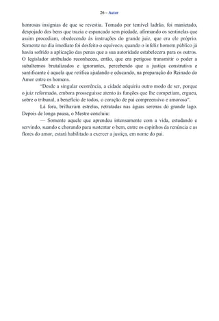 26 – Autor 
honrosas insígnias de que se revestia. Tomado por temível ladrão, foi manietado, 
despojado dos bens que trazia e espancado sem piedade, afirmando os sentinelas que 
assim procediam, obedecendo às instruções do grande juiz, que era ele próprio. 
Somente no dia imediato foi desfeito o equívoco, quando o infeliz homem público já 
havia sofrido a aplicação das penas que a sua autoridade estabelecera para os outros. 
O legislador atribulado reconheceu, então, que era perigoso transmitir o poder a 
subalternos brutalizados e ignorantes, percebendo que a justiça construtiva e 
santificante é aquela que retifica ajudando e educando, na preparação do Reinado do 
Amor entre os homens. 
“Desde a singular ocorrência, a cidade adquiriu outro modo de ser, porque 
o juiz reformado, embora prosseguisse atento às funções que lhe competiam, ergueu, 
sobre o tribunal, a benefício de todos, o coração de pai compreensivo e amoroso”. 
Lá fora, brilhavam estrelas, retratadas nas águas serenas do grande lago. 
Depois de longa pausa, o Mestre concluiu: 
— Somente aquele que aprendeu intensamente com a vida, estudando e 
servindo, suando e chorando para sustentar o bem, entre os espinhos da renúncia e as 
flores do amor, estará habilitado a exercer a justiça, em nome do pai. 
 