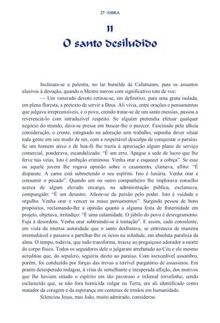 27 –OBRA 
11 
O santo desiludido 
Inclinara­se 
a palestra, no lar humilde de Cafarnaum, para os assuntos 
alusivos à devoção, quando o Mestre narrou com significativo tom de voz: 
— Um venerado devoto retirou­se, 
em definitivo, para uma gruta isolada, 
em plena floresta, a pretexto de servir a Deus. Ali vivia, entre orações e pensamentos 
que julgava irrepreensíveis, e o povo, crendo tratar­se 
de um santo messias, passou a 
reverenciá­lo 
com intraduzível respeito. Se alguém pretendia efetuar qualquer 
negócio do mundo, dava­se 
pressa em buscar­lhe 
o parecer. Fascinado pela alheia 
consideração, o crente, estagnado na adoração sem trabalho, supunha dever situar 
toda gente em seu modo de ser, com a respeitável desculpa de conquistar o paraíso. 
Se um homem ativo e de boa­fé 
lhe trazia à apreciação algum plano de serviço 
comercial, ponderava, escandalizado: “É um erro. Apague a sede de lucro que lhe 
ferve nas veias. Isto é ambição criminosa. Venha orar e esquecer a cobiça”. Se esse 
ou aquele jovem lhe rogava opinião sobre o casamento, clamava, aflito: “É 
disparate. A carne está submetendo o seu espírito. Isto é luxúria. Venha orar e 
consumir o pecado”. Quando um ou outro companheiro lhe implorava conselho 
acerca de algum elevado encargo, na administração pública, exclamava, 
compungido: “É um desastre. Afaste­se 
da paixão pelo poder. Isto é vaidade e 
orgulho. Venha orar e vencer os maus pensamentos”. Surgindo pessoa de bons 
propósitos, reclamando­lhe 
a opinião quanto a alguma festa de fraternidade em 
projeto, objetava, irritadiço: “É uma calamidade. O júbilo do povo é desregramento. 
Fuja à desordem. Venha orar subtraindo­se 
à tentação”. E assim, cada consulente, 
em vista da imensa autoridade que o santo desfrutava, se entristecia de maneira 
irremediável e passava a partilhar­lhe 
os ócios na soledade, em absoluta paralisia da 
alma. O tempo, todavia, que todo transforma, trouxe ao preguiçoso adorador a morte 
do corpo físico. Todos os seguidores dele o julgaram arrebatado ao Céu e ele mesmo 
acreditou que, do sepulcro, seguiria direto ao paraíso. Com inexcedível assombro, 
porém, foi conduzido por forças das trevas a terrível purgatório de assassinos. Em 
pranto desesperado indagou, à vista de semelhante e inesperada aflição, dos motivos 
que lhe haviam sitiado o espírito em tão pavoroso e infernal torvelinho, sendo 
esclarecido que, se não fora homicida vulgar na Terra, era ali identificado como 
matador da coragem e da esperança em centenas de irmãos em humanidade. 
Silenciou Jesus, mas João, muito admirado, considerou: 
 