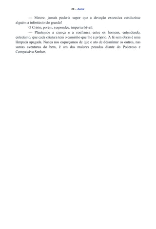 28 – Autor 
— Mestre, jamais poderia supor que a devoção excessiva conduzisse 
alguém a infortúnio tão grande! 
O Cristo, porém, respondeu, imperturbável: 
— Plantemos a crença e a confiança entre os homens, entendendo, 
entretanto, que cada criatura tem o caminho que lhe é próprio. A fé sem obras é uma 
lâmpada apagada. Nunca nos esqueçamos de que o ato de desanimar os outros, nas 
santas aventuras do bem, é um dos maiores pecados diante do Poderoso e 
Compassivo Senhor. 
 
