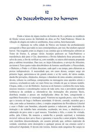 29 –OBRA 
12 
Os descobridores do homem 
Finda a leitura de alguns trechos da história de Jó, a palestra na residência 
de Simão versou acerca da fidelidade da alma ao Pai Todo­Poderoso. 
Diante da 
vibração de alegria em todos os semblantes, Jesus contou, bem­humorado: 
— Apareceu na velha cidade de Nínive um homem tão profundamente 
consagrado a Deus que todos os seus contemporâneos, por isso, lhe rendiam especial 
louvor. Tão rasgados eram os elogios à sua conduta que as informações subiram ao 
Trono do Eterno. E, porque vários Arcanjos pedissem ao Todo­Poderoso 
a 
transferência dele para o Céu, determinou a Divina Sabedoria fosse procurado, na 
selva da carne, a fim de verificar­se, 
com exatidão, se estava efetivamente preparado 
para a sublime investidura. Para isso, os Anjos Educadores, a serviço do Altíssimo, 
enviaram à Terra quatro rudes descobridores de homens santificados: a Necessidade, 
o Dinheiro, o Poder e a Cólera desceram, cada qual a seu tempo, para efetuarem as 
provas indispensáveis. A necessidade que, em casos desses, sempre surge em 
primeiro lugar, aproximou­se 
do grande crente e se fez sentir, de vários modos, 
dando­lhe 
privações, obstáculos, doenças e abandono de entes amados; entretanto, o 
devoto, robusto na confiança, compreendeu na mensageira uma operária celeste e 
venceu­a, 
revelando­se 
cada vez mais firme nas virtudes de que se tornara modelo. 
Chegou, então, a vez do Dinheiro. Acercou­se 
do homem e conferiu­lhe 
mesa lauta, 
recursos imensos e considerações sociais de toda sorte; mas o previdente aprendiz 
lembrou­se 
da caridade e, afastando­se 
das insinuações dos prazeres fáceis, 
distribuiu moedas e posses em multiplicadas obras do bem, conquistando o 
equilíbrio financeiro e a veneração geral. Vitorioso na segunda prova, veio o Poder, 
que o investiu de larga e brilhante autoridade. O devoto, contudo, recordou que a 
vida, com todas as honrarias e dons, é simples empréstimo da Providência Celestial 
e usou o Poder com brandura, educando quantos o rodeavam, por intermédio da 
instrução e do trabalho bem orientados, recebendo, em troca, a obediência e a 
admiração do povo entre o qual nascera. Triunfante e feliz, o crente foi visitado, 
enfim, pela Cólera. De maneira a sondar­lhe 
a posição espiritual, a instrutora 
invisível valeu­se 
dum servo fraco e ignorante e tocou­lhe 
o amor próprio, falando, 
com manifesta desconsideração, em assunto privado que, embora expressão da 
verdade, constituía certo desrespeito a qualquer pessoa de sua estatura social e 
indiscutível dignidade. O devoto não resistiu. Intensa onda sanguínea lhe surgiu no 
 