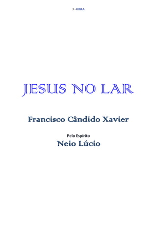 3 –OBRA 
JESUS NO LAR 
Francisco Cândido Xavier 
Pelo Espírito 
Neio Lúcio 
 