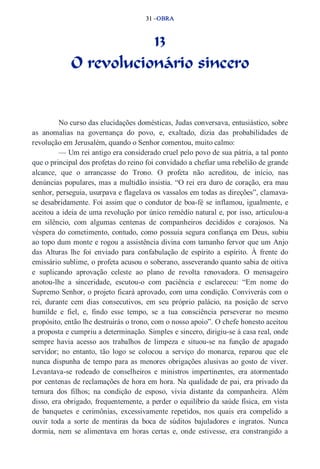 31 –OBRA 
13 
O revolucionário sincero 
No curso das elucidações domésticas, Judas conversava, entusiástico, sobre 
as anomalias na governança do povo, e, exaltado, dizia das probabilidades de 
revolução em Jerusalém, quando o Senhor comentou, muito calmo: 
— Um rei antigo era considerado cruel pelo povo de sua pátria, a tal ponto 
que o principal dos profetas do reino foi convidado a chefiar uma rebelião de grande 
alcance, que o arrancasse do Trono. O profeta não acreditou, de início, nas 
denúncias populares, mas a multidão insistia. “O rei era duro de coração, era mau 
senhor, perseguia, usurpava e flagelava os vassalos em todas as direções”, clamava­se 
desabridamente. Foi assim que o condutor de boa­fé 
se inflamou, igualmente, e 
aceitou a ideia de uma revolução por único remédio natural e, por isso, articulou­a 
em silêncio, com algumas centenas de companheiros decididos e corajosos. Na 
véspera do cometimento, contudo, como possuía segura confiança em Deus, subiu 
ao topo dum monte e rogou a assistência divina com tamanho fervor que um Anjo 
das Alturas lhe foi enviado para confabulação de espírito a espírito. À frente do 
emissário sublime, o profeta acusou o soberano, asseverando quanto sabia de oitiva 
e suplicando aprovação celeste ao plano de revolta renovadora. O mensageiro 
anotou­lhe 
a sinceridade, escutou­o 
com paciência e esclareceu: “Em nome do 
Supremo Senhor, o projeto ficará aprovado, com uma condição. Conviverás com o 
rei, durante cem dias consecutivos, em seu próprio palácio, na posição de servo 
humilde e fiel, e, findo esse tempo, se a tua consciência perseverar no mesmo 
propósito, então lhe destruirás o trono, com o nosso apoio”. O chefe honesto aceitou 
a proposta e cumpriu a determinação. Simples e sincero, dirigiu­se 
à casa real, onde 
sempre havia acesso aos trabalhos de limpeza e situou­se 
na função de apagado 
servidor; no entanto, tão logo se colocou a serviço do monarca, reparou que ele 
nunca dispunha de tempo para as menores obrigações alusivas ao gosto de viver. 
Levantava­se 
rodeado de conselheiros e ministros impertinentes, era atormentado 
por centenas de reclamações de hora em hora. Na qualidade de pai, era privado da 
ternura dos filhos; na condição de esposo, vivia distante da companheira. Além 
disso, era obrigado, frequentemente, a perder o equilíbrio da saúde física, em vista 
de banquetes e cerimônias, excessivamente repetidos, nos quais era compelido a 
ouvir toda a sorte de mentiras da boca de súditos bajuladores e ingratos. Nunca 
dormia, nem se alimentava em horas certas e, onde estivesse, era constrangido a 
 