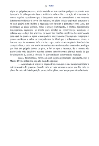 32 – Autor 
vigiar as próprias palavras, sendo vedada ao seu espírito qualquer expressão mais 
demorada de vida que não fosse o artifício a sufocar­lhe 
o coração. O orientador da 
massa popular reconheceu que o imperante mais se assemelhava a um escravo, 
duramente condenado a servir sem repouso, em plena solidão espiritual, porquanto o 
rei não gozava nem mesmo a facilidade de cultivar a comunhão com Deus, por 
intermédio da prece comum. Findo o prazo estabelecido, o profeta, radicalmente 
transformado, regressou ao monte para atender ao compromisso assumido, e, 
notando que o Anjo lhe aparecia, no curso das orações, implorou­lhe 
misericórdia 
para o rei, de quem ele agora se compadecia sinceramente. Em seguida, congregou o 
povo e notificou a todos os companheiros de ideal que o soberano era, talvez, o 
homem mais torturado em todo o reino e que, ao invés da suspirada insubmissão, 
competia­lhes, 
a cada um, maior entendimento e mais trabalho construtivo, no lugar 
que lhes era próprio dentro do país, a fim de que o monarca, de si mesmo tão 
escravizado e tão desditoso, pudesse cumprir sem desastres a elevada missão de que 
fora investido. E, assim, a rebeldia foi convertida em compreensão e serviço. 
Judas, desapontado, parecia ensaiar alguma ponderação irreverente, mas o 
Mestre Divino antecipou­se 
a ele, falando, incisivo: 
— A revolução é sempre o engano trágico daqueles que desejam arrebatar a 
outrem o cetro do governo. Quando cada servidor entende o dever que lhe cabe no 
plano da vida, não há disposição para a indisciplina, nem tempo para a insubmissão. 
 
