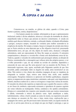 33 –OBRA 
14 
A coroa e as asas 
Comentava­se, 
na reunião, as glórias do saber, quando o Cristo, para 
ilustrar a palestra, contou, despretensioso: 
— Um homem amante da verdade, informando­se 
de que o aprimoramento 
intelectual conduz à divina sabedoria, atirou­se 
à elevação da montanha da ciência, 
empenhando todas as forças que possuía no decisivo cometimento. A vereda era 
sombria qual obscuro labirinto; contudo, o esforçado lidador, olvidando dificuldades 
e perigos, avançava sempre, trocando de vestuário para melhor acomodar­se 
às 
exigências da marcha. De tempos a tempos, lançava à margem da estrada uma túnica 
que se fizera estreita ou uma alpercata que se lhe afigurava inservível, procurando 
indumentária nova, até que, um dia, depois de muitos anos, alcançou a desejada 
culminância, onde um representante de Deus lhe surgiu ao encontro. O emissário 
cumprimentou­o, 
abraçou­o 
e revestiu­lhe 
a fronte com deslumbrante coroa de luz. 
Todavia, quando o vencedor do conhecimento quis prosseguir adiante, na direção do 
Paraíso, recomendou­lhe 
o mensageiro que voltasse atrás dos próprios passos, a ver 
o trilho percorrido e que, de sua atitude na revisão do caminho, dependeria a 
concessão de asas com que lhe seria possível voar ao encontro do Pai Eterno. O 
interessado regressou, mas, agora, auxiliado pela fulgurante auréola de que fora 
investido, podia contemplar todos os ângulos da senda, antes inextricável ao seu 
olhar. Não conteve o riso, diante das estranhas roupagens de que os viajadores da 
retaguarda se vestiam. Aqui, notava uma túnica rota; acolá, uma sandália 
extravagante. Peregrinos inúmeros se apoiavam em bordões quebradiços, enquanto 
outros se amparavam em capas misérrimas; entretanto, cada qual, com impertinência 
infantil, marchava senhor de si, como se envergasse a roupa mais valiosa do mundo. 
O vencedor da ciência não suportou as impressões que o quadro lhe causava e abriu­se 
em frases de zombaria, reprovando acremente a ignorância de quantos seguiam 
em vestes ridículas ou inadequadas. Gritou, condenou e fez apodos contundentes. 
Dirigiu­se 
à comunidade dos viajantes com tamanha ironia que muitos renunciaram 
à subida, retornando à inércia da planície vasta. Após amaldiçoar a todos, 
indistintamente, voltou o herói coroado ao cume do monte, na expectativa de partir 
sem detença ao encontro do Pai, mas o Anjo, muito triste, explicou­lhe 
que a 
roupagem dos outros, que lhe provocara tanto sarcasmo inútil, era aquela mesma de 
que ele se servira para elevar­se, 
ao tempo em que era frágil e semicego, e que as 
 