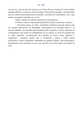 34 – Autor 
asas de luz, com que deveria erguer­se 
ao Trono Divino, somente lhe seriam dadas, 
quando edificasse o amor no imo do coração. Faltavam­lhe 
piedade e entendimento; 
que ele voltasse demoradamente ao caminho e auxiliasse os semelhantes, sem o que 
jamais conseguiria equilibrar­se 
no Céu. 
Alguns minutos de silêncio seguiram­se 
indevassáveis... 
O Mestre, todavia, imprimindo significativa ênfase às palavras, terminou: 
— Há muitas almas, na Terra, ostentando a luminosa coroa da ciência, mas 
de coração adormecido na impiedade, salientando­se 
no sarcasmo pueril e na 
censura indébita. Envenenadas pela incompreensão, exigentes e cruéis, fulminam os 
companheiros mais fracos no entendimento ou na cultura, ao invés de estender­lhes 
as mãos fraternais, reconhecendo que também já foram assim, tateantes e 
imperfeitos... Enquanto, porém, não se decidirem a ajudar o irmão menos 
esclarecido e menos afortunado, acolhendo­o 
no próprio espírito, com sinceridade e 
devotamento, não receberão as asas com que lhes será lícito partir na direção do 
Céu. 
 