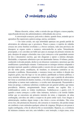 35 –OBRA 
15 
O ministro sábio 
Mateus discorria, solene, sobre a missão dos que dirigem a massa popular, 
especificando deveres dos administradores e dificuldades dos servos. 
A conversação avançava, pela noite a dentro, quando Jesus, notando que os 
aprendizes lhe esperavam a palavra amiga, narrou, sorridente: 
— Um reino existia, em cuja intimidade apareceu um grande partido de 
adversários do soberano que o governava. Pouco a pouco, o espírito de rebeldia 
cresceu em certas famílias revoltadas e, a breves semanas, toda uma província em 
desespero se ergueu contra o monarca, entravando­lhe 
as ações. Naturalmente 
preocupado, o rei convidou um hábil juiz para os encargos de primeiro ministro do 
país, desejoso de apagar a discórdia; mas o juiz começou a criar quantidade enorme 
de leis e documentos escritos, que não chegaram a operar a mínima alteração. 
Desiludido, o imperante substituiu­o 
por um doutrinador famoso. O tribuno, porém, 
conduzido à elevada posição, desfez­se 
em discursos veementes e preciosos que não 
modificaram a perturbação reinante. Continuavam os inimigos internos solapando o 
prestígio nacional, quando o soberano pediu o socorro de um sacerdote que, situado 
em tão nobre posto, amaldiçoou, de imediato, os elementos contrários ao rei, 
piorando o problema. Desencantado, o monarca trouxe um médico à direção dos 
negócios gerais, mas tão logo se viu em palácio, partilhando as honras públicas, o 
novo ministro afirmou, para conquistar o favor régio, que o partido de adversários 
da Coroa se constituía de doentes mentais, e fez disso propaganda tão ruinosa que a 
indisciplina se tornou mais audaciosa e a revolta mais desesperada. Pressentindo o 
trono em perigo, o soberano substituiu o médico por um general célebre, que tomou 
providência drástica, arregimentando forças armadas nas regiões fiéis e 
mobilizando­as 
contra os irmãos insubmissos. Estabeleceu­se 
a guerra civil. E 
quando a morte começou a ceifar vidas inúmeras, inclusive a do temido lidador 
militar que se convertera em primeiro ministro do reino, o imperante, de alma 
confrangida, convidou um sábio a ocupar­se 
do posto então vazio. Esse chegou à 
administração, meditou algum tempo e deu início a novas atividades. Não criou 
novas leis, não pronunciou discursos, não censurou os insurretos, não perdeu tempo 
em zombaria e nem estimulou qualquer cultura de vingança. Dirigiu­se 
em pessoa à 
região conflagrada, a fim de observar­lhe 
as necessidades. Reparou, aí, a existência 
de inúmeras criaturas sem teto, sem trabalho e sem instrução, e erigiu casas, criou 
 
