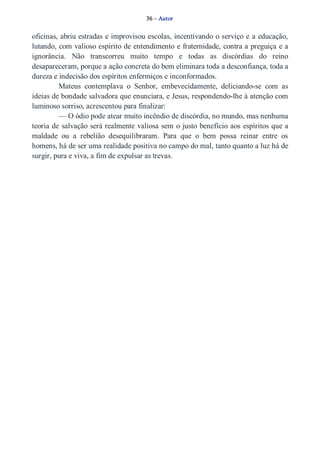 36 – Autor 
oficinas, abriu estradas e improvisou escolas, incentivando o serviço e a educação, 
lutando, com valioso espírito de entendimento e fraternidade, contra a preguiça e a 
ignorância. Não transcorreu muito tempo e todas as discórdias do reino 
desapareceram, porque a ação concreta do bem eliminara toda a desconfiança, toda a 
dureza e indecisão dos espíritos enfermiços e inconformados. 
Mateus contemplava o Senhor, embevecidamente, deliciando­se 
com as 
ideias de bondade salvadora que enunciara, e Jesus, respondendo­lhe 
à atenção com 
luminoso sorriso, acrescentou para finalizar: 
— O ódio pode atear muito incêndio de discórdia, no mundo, mas nenhuma 
teoria de salvação será realmente valiosa sem o justo benefício aos espíritos que a 
maldade ou a rebelião desequilibraram. Para que o bem possa reinar entre os 
homens, há de ser uma realidade positiva no campo do mal, tanto quanto a luz há de 
surgir, pura e viva, a fim de expulsar as trevas. 
 