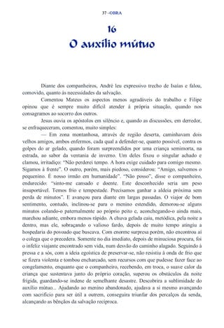 37 –OBRA 
16 
O auxílio mútuo 
Diante dos companheiros, André leu expressivo trecho de Isaías e falou, 
comovido, quanto às necessidades da salvação. 
Comentou Mateus os aspectos menos agradáveis do trabalho e Filipe 
opinou que é sempre muito difícil atender à própria situação, quando nos 
consagramos ao socorro dos outros. 
Jesus ouvia os apóstolos em silêncio e, quando as discussões, em derredor, 
se enfraqueceram, comentou, muito simples: 
— Em zona montanhosa, através de região deserta, caminhavam dois 
velhos amigos, ambos enfermos, cada qual a defender­se, 
quanto possível, contra os 
golpes do ar gelado, quando foram surpreendidos por uma criança semimorta, na 
estrada, ao sabor da ventania de inverno. Um deles fixou o singular achado e 
clamou, irritadiço: “Não perderei tempo. A hora exige cuidado para comigo mesmo. 
Sigamos à frente”. O outro, porém, mais piedoso, considerou: “Amigo, salvemos o 
pequenino. É nosso irmão em humanidade”. “Não posso”, disse o companheiro, 
endurecido: “sinto­me 
cansado e doente. Este desconhecido seria um peso 
insuportável. Temos frio e tempestade. Precisamos ganhar a aldeia próxima sem 
perda de minutos”. E avançou para diante em largas passadas. O viajor de bom 
sentimento, contudo, inclinou­se 
para o menino estendido, demorou­se 
alguns 
minutos colando­o 
paternalmente ao próprio peito e, aconchegando­o 
ainda mais, 
marchou adiante, embora menos rápido. A chuva gelada caiu, metódica, pela noite a 
dentro, mas ele, sobraçando o valioso fardo, depois de muito tempo atingiu a 
hospedaria do povoado que buscava. Com enorme surpresa porém, não encontrou aí 
o colega que o precedera. Somente no dia imediato, depois de minuciosa procura, foi 
o infeliz viajante encontrado sem vida, num desvão do caminho alagado. Seguindo à 
pressa e a sós, com a ideia egoística de preservar­se, 
não resistiu à onda de frio que 
se fizera violenta e tombou encharcado, sem recursos com que pudesse fazer face ao 
congelamento, enquanto que o companheiro, recebendo, em troca, o suave calor da 
criança que sustentava junto do próprio coração, superou os obstáculos da noite 
frígida, guardando­se 
indene de semelhante desastre. Descobrira a sublimidade do 
auxílio mútuo... Ajudando ao menino abandonado, ajudava a si mesmo avançando 
com sacrifício para ser útil a outrem, conseguira triunfar dos percalços da senda, 
alcançando as bênçãos da salvação recíproca. 
 