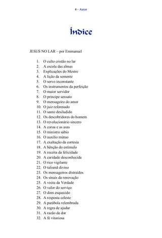 4 – Autor 
Índice 
JESUS NO LAR – por Emmanuel 
1. O culto cristão no lar 
2. A escola das almas 
3. Explicações do Mestre 
4. A lição da semente 
5. O servo inconstante 
6. Os instrumentos da perfeição 
7. O maior servidor 
8. O príncipe sensato 
9. O mensageiro do amor 
10. O juiz reformado 
11. O santo desiludido 
12. Os descobridores do homem 
13. O revolucionário sincero 
14. A coroa e as asas 
15. O ministro sábio 
16. O auxílio mútuo 
17. A exaltação da cortesia 
18. A bênção do estímulo 
19. A receita da felicidade 
20. A caridade desconhecida 
21. O rico vigilante 
22. O talismã divino 
23. Os mensageiros distraídos 
24. Os sinais da renovação 
25. A visita da Verdade 
26. O valor do serviço 
27. O dom esquecido 
28. A resposta celeste 
29. A parábola relembrada 
30. A regra de ajudar 
31. A razão da dor 
32. A fé vitoriosa 
 