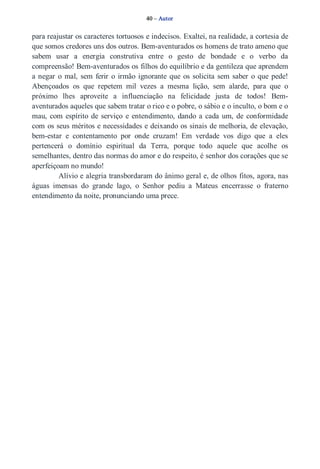 40 – Autor 
para reajustar os caracteres tortuosos e indecisos. Exaltei, na realidade, a cortesia de 
que somos credores uns dos outros. Bem­aventurados 
os homens de trato ameno que 
sabem usar a energia construtiva entre o gesto de bondade e o verbo da 
compreensão! Bem­aventurados 
os filhos do equilíbrio e da gentileza que aprendem 
a negar o mal, sem ferir o irmão ignorante que os solicita sem saber o que pede! 
Abençoados os que repetem mil vezes a mesma lição, sem alarde, para que o 
próximo lhes aproveite a influenciação na felicidade justa de todos! Bem­aventurados 
aqueles que sabem tratar o rico e o pobre, o sábio e o inculto, o bom e o 
mau, com espírito de serviço e entendimento, dando a cada um, de conformidade 
com os seus méritos e necessidades e deixando os sinais de melhoria, de elevação, 
bem­estar 
e contentamento por onde cruzam! Em verdade vos digo que a eles 
pertencerá o domínio espiritual da Terra, porque todo aquele que acolhe os 
semelhantes, dentro das normas do amor e do respeito, é senhor dos corações que se 
aperfeiçoam no mundo! 
Alívio e alegria transbordaram do ânimo geral e, de olhos fitos, agora, nas 
águas imensas do grande lago, o Senhor pediu a Mateus encerrasse o fraterno 
entendimento da noite, pronunciando uma prece. 
 