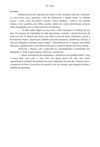 42 – Autor 
próspera. 
Quando já haviam superado de muito os bens perdidos pelo pai, reuniram­se, 
certa noite, com a genitora, a fim de conhecerem o legado intato. A velhinha 
trouxe o cofre, com inexcedível carinho, sorriu satisfeita e abriu­o 
sem grande 
esforço. Com assombro dos filhos, porém, dentro do estojo encontraram somente 
velho pergaminho com as belas palavras de Salomão: 
— “O filho sábio alegra seu pai, mas o filho insensato é a tristeza de sua 
mãe. Os tesouros da impiedade de nada aproveitam; contudo, a justiça livra­nos 
da 
morte no mal. O Senhor não deixa com fome a alma do justo; entretanto, recusa a 
fazenda dos ímpios. Aquele que trabalha com mão enganosa, empobrece; todavia, a 
mão dos diligentes enriquece para sempre”. Entreolharam­se 
os rapazes com júbilo 
indizível e agradeceram a inolvidável lição que o carinho materno lhes havia doado. 
Silenciou o Mestre, sob a expressão de contentamento e curiosidade dos 
discípulos e, finda a ligeira pausa, terminou, sentencioso: 
— Quem classificaria de enganadora e mentirosa essa grande mulher? Seja 
o nosso falar “sim, sim” e “não, não” nos lances graves da vida, mas nunca 
espezinhemos a bênção do estímulo nas lutas edificantes de cada dia. O grelo tenro é 
a promessa do fruto. A pretexto de acender a luz da verdade, que ninguém destrua a 
candeia da esperança. 
 