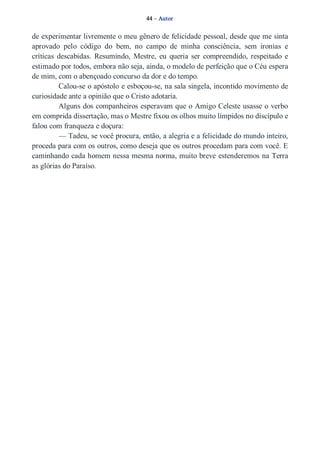 44 – Autor 
de experimentar livremente o meu gênero de felicidade pessoal, desde que me sinta 
aprovado pelo código do bem, no campo de minha consciência, sem ironias e 
críticas descabidas. Resumindo, Mestre, eu queria ser compreendido, respeitado e 
estimado por todos, embora não seja, ainda, o modelo de perfeição que o Céu espera 
de mim, com o abençoado concurso da dor e do tempo. 
Calou­se 
o apóstolo e esboçou­se, 
na sala singela, incontido movimento de 
curiosidade ante a opinião que o Cristo adotaria. 
Alguns dos companheiros esperavam que o Amigo Celeste usasse o verbo 
em comprida dissertação, mas o Mestre fixou os olhos muito límpidos no discípulo e 
falou com franqueza e doçura: 
— Tadeu, se você procura, então, a alegria e a felicidade do mundo inteiro, 
proceda para com os outros, como deseja que os outros procedam para com você. E 
caminhando cada homem nessa mesma norma, muito breve estenderemos na Terra 
as glórias do Paraíso. 
 