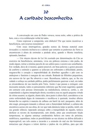 45 –OBRA 
20 
A caridade desconhecida 
A conversação em casa de Pedro versava, nessa noite, sobre a prática do 
bem, com a viva colaboração verbal de todos. 
Como expressar a compaixão, sem dinheiro? Por que meios incentivar a 
beneficência, sem recursos monetários? 
Com essas interrogativas, grandes nomes da fortuna material eram 
invocados e a maioria inclinava­se 
a admitir que somente os poderosos da Terra se 
encontravam à altura de estimular a piedade ativa, quando o Mestre interferiu, 
opinando, bondoso: 
— Um sincero devoto da Lei foi exortado por determinações do Céu ao 
exercício da beneficência; entretanto, vivia em pobreza extrema e não podia, de 
modo algum, retirar a mínima parcela de seu salário para o socorro aos semelhantes. 
Em verdade, dava de si mesmo, quanto possível, em boas palavras e gestos pessoais 
de conforto e estímulo a quantos se achavam em sofrimento e dificuldade; porém, 
magoava­lhe 
o coração a impossibilidade de distribuir agasalho e pão com os 
andrajosos e famintos à margem de sua estrada. Rodeado de filhinhos pequeninos, 
era escravo do lar que lhe absorvia o suor. Reconheceu, todavia, que, se lhe era 
vedado o esforço na caridade pública, podia perfeitamente guerrear o mal, em todas 
as circunstâncias de sua marcha pela Terra. Assim é que passou a extinguir, com 
incessante atenção, todos os pensamentos inferiores que lhe eram sugeridos; quando 
em contacto com pessoas interessadas na maledicência, retraía­se, 
cortês, e, em 
respondendo a alguma interpelação direta, recordava essa ou aquela pequena virtude 
da vítima ausente; se alguém, diante dele, dava pasto à cólera fácil, considerava a ira 
como enfermidade digna de tratamento e recolhia­se 
à quietude; insultos alheios 
batiam­lhe 
no espírito à maneira de calhaus em barril de mel, porquanto, além de 
não reagir, prosseguia tratando o ofensor com a fraternidade habitual; a calúnia não 
encontrava acesso em sua alma, de vez que toda denúncia torpe se perdia, inútil, em 
seu grande silêncio; reparando ameaças sobre a tranquilidade de alguém, tentava 
desfazer as nuvens da incompreensão, sem alarde, antes que assumissem feição 
tempestuosa; se alguma sentença condenatória bailava em torno do próximo, 
mobilizava, espontâneo, todas as possibilidades ao seu alcance na defesa delicada e 
imperceptível; seu zelo contra a incursão e a extensão do mal era tão fortemente 
minucioso que chegava a retirar detritos e pedras da via pública, para que não 
 