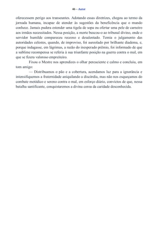 46 – Autor 
oferecessem perigo aos transeuntes. Adotando essas diretrizes, chegou ao termo da 
jornada humana, incapaz de atender às sugestões da beneficência que o mundo 
conhece. Jamais pudera estender uma tigela de sopa ou ofertar uma pele de carneiro 
aos irmãos necessitados. Nessa posição, a morte buscou­o 
ao tribunal divino, onde o 
servidor humilde compareceu receoso e desalentado. Temia o julgamento das 
autoridades celestes, quando, de improviso, foi aureolado por brilhante diadema, e, 
porque indagasse, em lágrimas, a razão do inesperado prêmio, foi informado de que 
a sublime recompensa se referia à sua triunfante posição na guerra contra o mal, em 
que se fizera valoroso empreiteiro. 
Fixou o Mestre nos aprendizes o olhar percuciente e calmo e concluiu, em 
tom amigo: 
— Distribuamos o pão e a cobertura, acendamos luz para a ignorância e 
intensifiquemos a fraternidade aniquilando a discórdia, mas não nos esqueçamos do 
combate metódico e sereno contra o mal, em esforço diário, convictos de que, nessa 
batalha santificante, conquistaremos a divina coroa da caridade desconhecida. 
 