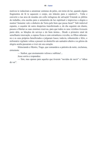 48 – Autor 
motivos te induziram a amontoar centenas de peles, em torno do lar, quando alguns 
fragmentos de lã te aquecem o corpo, em trânsito para o sepulcro?... Volta e 
converte a tua arca de moedas em cofre milagroso de salvação! Estende os júbilos 
do trabalho, cria escolas para a sementeira da luz espiritual e improvisa a alegria a 
muitos! Somente vale o dinheiro da Terra pelo bem que possa fazer!” Sob indizível 
espanto, o caçador de outro despertou transformado e, do dia seguinte em diante, 
passou a libertar as suas enormes reservas, para que todos os seus vizinhos tivessem 
junto dele, as bênçãos do serviço e do bom ânimo... Desde o primeiro sinal de 
semelhante renovação, a esposa fixou­o 
com estranheza e revolta, os filhos odiaram­no 
e os seus próprios beneficiados o julgaram louco; todavia, robustecido e feliz, o 
milionário vigilante voltou a possuir no domicílio um santuário aberto e os gênios da 
alegria oculta passaram a viver em seu coração. 
Silenciando o Mestre, Tiago, que comandava a palestra da noite, exclamou, 
entusiasta: 
— Senhor, que ensinamento valioso e sublime!... 
Jesus sorriu e respondeu: 
— Sim, mas apenas para aqueles que tiverem “ouvidos de ouvir” e “olhos 
de ver”. 
 