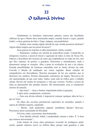 49 –OBRA 
22 
O talismã divino 
Entabularam os familiares interessante palestra, acerca das faculdades 
sublimes de que o Mestre dava testemunho amplo, curando loucos e cegos, quando 
Isabel, a zelosa genitora de João e Tiago, indagou, sem preâmbulos: 
— Senhor, terás contigo algum talismã de cuja virtude possamos desfrutar? 
Algum objeto mágico que nos possa favorecer? 
Jesus pousou na matrona os olhos penetrantes e falou, risonho: 
— Realmente, conheço um talismã de maravilhoso poder. Usando­lhe 
os 
milagrosos recursos, é possível iniciar a aquisição de todos os dons de Nosso Pai. 
Oferece a descoberta dos tesouros do amor que resplandecem ao redor de nós, sem 
que lhes vejamos, de pronto, a grandeza. Descortina o entendimento, onde a 
desarmonia castiga os corações. Abre a porta às revelações da arte e da ciência. 
Estende possibilidades de luminosa comunhão com as fontes divinas da vida. 
Convida à bênção da meditação nas coisas sagradas. Reata relações de 
companheiros em discordância. Descerra passagens de luz aos espíritos que se 
demoram nas sombras. Permite abençoadas sementeiras de alegria. Reveste­se 
de 
mil oportunidades de paz com todos. Indica vasta rede de trilhos para o trabalho 
salutar. Revela mil modos de enriquecer a vida que vivemos. Facilita o acesso da 
alma ao pensamento dos grandes mestres. Dá comunicações com os mananciais 
celestes da intuição. 
— Que mais? — disse o Senhor, imprimindo ênfase à pergunta. 
E após sorrir, complacente, continuou: 
— Sem esse divino talismã, é impossível começar qualquer obra de luz e 
paz na Terra. 
Os olhos dos ouvintes permutavam expressões de assombro, quando a 
esposa de Zebedeu inquiriu, espantada: 
— Mestre, onde poderemos adquirir semelhante bênção? Dize­nos. 
Precisamos desse acumulador de felicidade. 
O Cristo, então, acrescentou, bem­humorado: 
— Esse bendito talismã, Isabel, é propriedade comum a todos. É “a hora 
que estamos atravessando”... 
Cada minuto de nossa alma permanece revestido de prodigioso poder 
oculto, quando sabemos usá­lo 
no Infinito Bem, porque toda grandeza e toda 
 