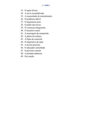 5 –OBRA 
33. O apelo divino 
34. A serva escandalizada 
35. A necessidade de entendimento 
36. O problema difícil 
37. O argumento justo 
38. O poder das trevas 
39. O venenoso antagonista 
40. O incentivo santo 
41. A mensagem da compaixão 
42. A glória do esforço 
43. A lição do essencial 
44. O imperativo da ação 
45. A árvore preciosa 
46. O educador conturbado 
47. O proveito comum 
48. A jornada redentora 
49. Em oração 
 